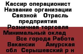 Кассир-операционист › Название организации ­ Связной › Отрасль предприятия ­ Розничная торговля › Минимальный оклад ­ 25 000 - Все города Работа » Вакансии   . Амурская обл.,Серышевский р-н